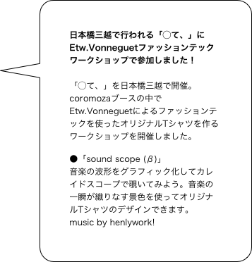 日本橋三越で行われる「◯て、」にEtw.Vonneguetファッションテックワークショップで参加しました！

「◯て、」を日本橋三越で開催。
coromozaブースの中でEtw.Vonneguetによるファッションテックを使ったオリジナルTシャツを作るワークショップを開催しました。

●「sound scope (β)」
音楽の波形をグラフィック化してカレイドスコープで覗いてみよう。音楽の一瞬が織りなす景色を使ってオリジナルTシャツのデザインできます。
music by henlywork!